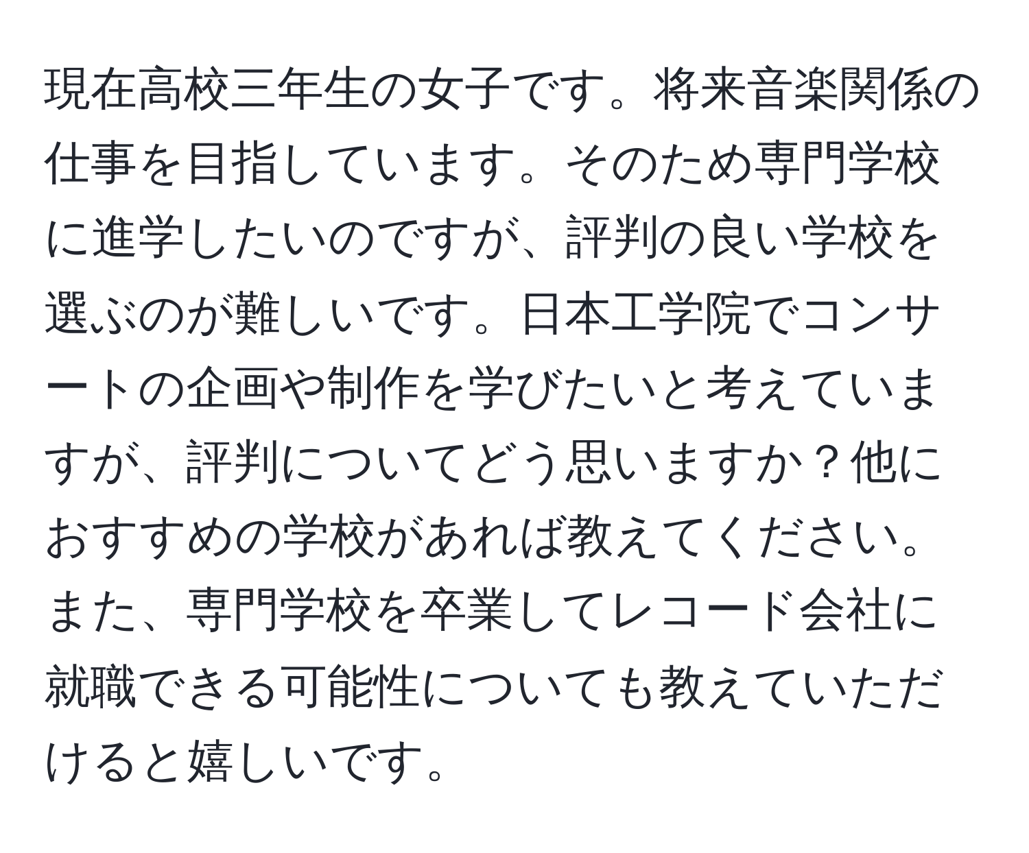 現在高校三年生の女子です。将来音楽関係の仕事を目指しています。そのため専門学校に進学したいのですが、評判の良い学校を選ぶのが難しいです。日本工学院でコンサートの企画や制作を学びたいと考えていますが、評判についてどう思いますか？他におすすめの学校があれば教えてください。また、専門学校を卒業してレコード会社に就職できる可能性についても教えていただけると嬉しいです。