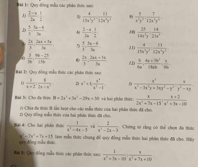 Quy đồng mẫu các phân thức sau:
1)  (2-a)/2a : 1/2 .  4/15x^3y^5 ; 11/12x^4y^2 . 9)  5/x^5y^3 ; 7/12x^3y^4 .
5)
2)  5/3 ; (5a-6)/3a . 6)  (2-a)/2a ; 1/2 . 10)  25/14x^2y ; 14/21x^5 .
3)  2x/3 ; (2ax+3x)/3a . 7)  5/3 ; (5a-6)/3a . 11)  4/15x^3y^5 ; 11/12x^4y^2 .
4)  5/3b : (9b-25)/15b . 8)  2x/3 ; (2ax+3x)/3a . 12)  b/6a ; (4a+3b^2)/18ab ; x/9b .
Bài 2: Quy đồng mẫu thức các phân thức sau:
c 1)  1/x+2 ; 8/2x-x^2 . 2) x^2+1; x^4/x^2-1 . 3)  x^3/x^3-3x^2y+3xy^2-y^3 ; x/y^2-xy .
Bài 3: Cho đa thức B=2x^3+3x^2-29x+30 và hai phân thức:  x/2x^2+7x-15 ; (x+2)/x^2+3x-10 
/) Chia đa thức B lần lượt cho các mẫu thức của hai phân thức đã cho.
2) Quy đồng mẫu thức của hai phân thức đã cho.
Bài 4: Cho hai phân thức  1/x^2-4x-5  và  2/x^2-2x-3 . Chứng tỏ rằng có thể chọn đa thức
x^3-7x^2+7x+15 làm mẫu thức chung để quy đồng mẫu thức hai phân thức đã cho. Hãy
quy đồng mẫu thức.
Bải 5: Quy đồng mẫu thức các phân thức sau:  1/x^2+3x-10 ; x/x^2+7x+10 .