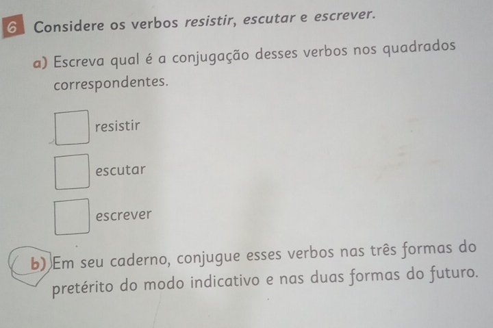 Considere os verbos resistir, escutar e escrever.
a) Escreva qual é a conjugação desses verbos nos quadrados
correspondentes.
resistir
escutar
escrever
b) Em seu caderno, conjugue esses verbos nas três formas do
pretérito do modo indicativo e nas duas formas do futuro.