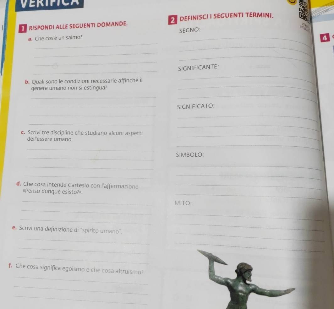 VERIPICA 
DEFINISCI I SEGUENTI TERMINI. 
RISPONDI ALLE SEGUENTI DOMANDE. 
SEGNO: 
_ 
INTERA a 
a. Che cos'è un salmo? 
_ 
_ 
_ 
_ 
_ 
_ 
SIGNIFICANTE: 
b. Quali sono le condizioni necessarie affinché il 
_ 
genere umano non si estingua? 
_ 
_ 
_ 
_SIGNIFICATO: 
_ 
_ 
_ 
c. Scrivi tre discipline che studiano alcuni aspetti 
_ 
dell'essere umano. 
_ 
_ 
_ 
_ 
SIMBOLO: 
_ 
_ 
__ 
d. Che cosa intende Cartesio con l'affermazione_ 
_ 
«Penso dunque esisto?» 
_ 
MITO: 
_ 
_ 
_ 
_ 
e. Scrivi una definizione di "spirito umano". 
_ 
_ 
_ 
_ 
_ 
_ 
f. Che cosa significa egoismo e che cosa altruismo? 
_ 
_