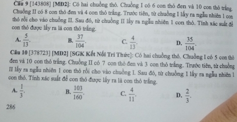 Cầu 9 [143808] [MĐ2]: Có hai chuồng thỏ. Chuồng I có 6 con thỏ đen và 10 con thỏ trắng
Chuồng II có 8 con thỏ đen và 4 con thỏ trắng. Trước tiên, từ chuồng I lấy ra ngẫu nhiên 1 con
thỏ rồi cho vào chuồng II. Sau đó, từ chuồng II lấy ra ngẫu nhiên 1 con thỏ. Tính xác suất để
con thỏ được lấy ra là con thỏ trắng.
A.  5/13 . B.  37/104 . C.  4/13 . D.  35/104 . 
Câu 10 [378723] [MĐ2] [SGK Kết Nối Tri Thức]: Có hai chuồng thỏ. Chuồng I có 5 con thỏ
đen và 10 con thỏ trắng. Chuồng II có 7 con thỏ đen và 3 con thỏ trắng. Trước tiên, từ chuồng
II lấy ra ngẫu nhiên 1 con thỏ rồi cho vào chuồng I. Sau đó, từ chuồng I lấy ra ngẫu nhiên l
con thỏ. Tính xác suất đề con thỏ được lấy ra là con thỏ trắng.
A.  1/3 . B.  103/160 . C.  4/11 . D.  2/3 .
286