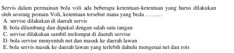 Servis dalam permainan bola voli ada beberapa ketentuan-ketentuan yang harus dilakukan
oleh seorang pemain Voli, ketentuan tersebut mana yang beda ……
A. servise dilakukan di daerah servis
B. bola dilambung dan dipukul dengan salah satu tangan
C. servise dilakukan sambil melompat di daerah servise
D. bola servise menyentuh net dan masuk ke daerah lawan
E. bola servis masuk ke daerah lawan yang terlebih dahulu mengenai net dan rots