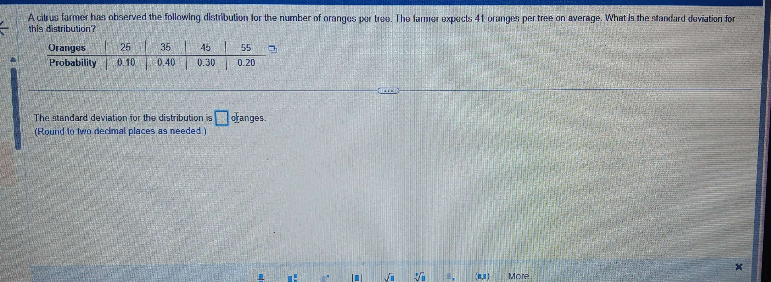 A citrus farmer has observed the following distribution for the number of oranges per tree. The farmer expects 41 oranges per tree on average. What is the standard deviation for 
this distribution? 
The standard deviation for the distribution is □ of anges. 
(Round to two decimal places as needed.)
x. □  □ /□   □^(□) ■ sqrt(□ ) sqrt[□](□ ) □ _□  (1,0) More