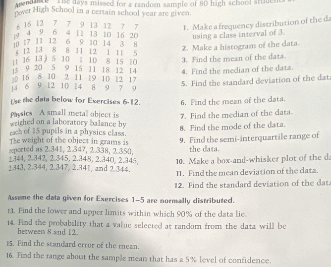 tendance The days missed for a random sample of 80 high school stude. 
oover High School in a certain school year are given.
6 16 12 7 7 9 13 12 7 7 1. Make a frequency distribution of the da
19 4 9 6 4 11 13 10 16 20 using a class interval of 3.
10 17 11 12 6 9 10 14 3 8
2. Make a histogram of the data. 
s 12 13 8 8 11 12 1 11 5
16 13 ) 5 10 1 10 8 15 10 3. Find the mean of the data.
3 9 20 5 9 15 11 18 12 14 4. Find the median of the data.
10 16 8 10 2 11 19 10 12 17
4 6 9 12 10 14 8 9 7 9
5. Find the standard deviation of the dat 
Use the data below for Exercises 6-12. 6. Find the mean of the data. 
Physics A small metal object is 7. Find the median of the data. 
weighed on a laboratory balance by 
8. Find the mode of the data. 
each of 15 pupils in a physics class. 
The weight of the object in grams is 
9. Find the semi-interquartile range of 
reported as 2.341, 2.347, 2.338, 2.350, the data.
2.344, 2.342, 2.345, 2.348, 2.340, 2.345,
2.343, 2.344, 2.347, 2.341, and 2.344. 10. Make a box-and-whisker plot of the da 
11. Find the mean deviation of the data. 
12. Find the standard deviation of the data 
Assume the data given for Exercises 1-5 are normally distributed. 
13. Find the lower and upper limits within which 90% of the data lie. 
14. Find the probability that a value selected at random from the data will be 
between 8 and 12. 
15. Find the standard error of the mean. 
16. Find the range about the sample mean that has a 5% level of confidence.