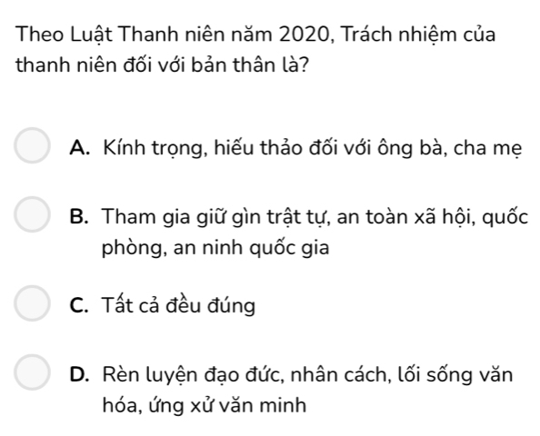 Theo Luật Thanh niên năm 2020, Trách nhiệm của
thanh niên đối với bản thân là?
A. Kính trọng, hiếu thảo đối với ông bà, cha mẹ
B. Tham gia giữ gìn trật tự, an toàn xã hội, quốc
phòng, an ninh quốc gia
C. Tất cả đều đúng
D. Rèn luyện đạo đức, nhân cách, lối sống văn
hóa, ứng xử văn minh