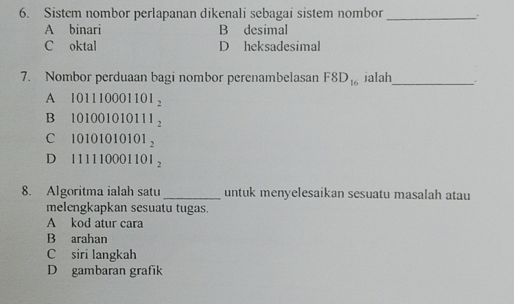 Sistem nombor perlapanan dikenali sebagai sistem nombor_
A binari B desimal
C oktal D heksadesimal
7. Nombor perduaan bagi nombor perenambelasan F8D_16 jalah_
.
A 101110001101_2
B 101001010111_2
C 10101010101_2
D₹ 111110001101_2
8. Algoritma ialah satu_ untuk menyelesaikan sesuatu masalah atau
melengkapkan sesuatu tugas.
A kod atur cara
B arahan
C siri langkah
D gambaran grafik