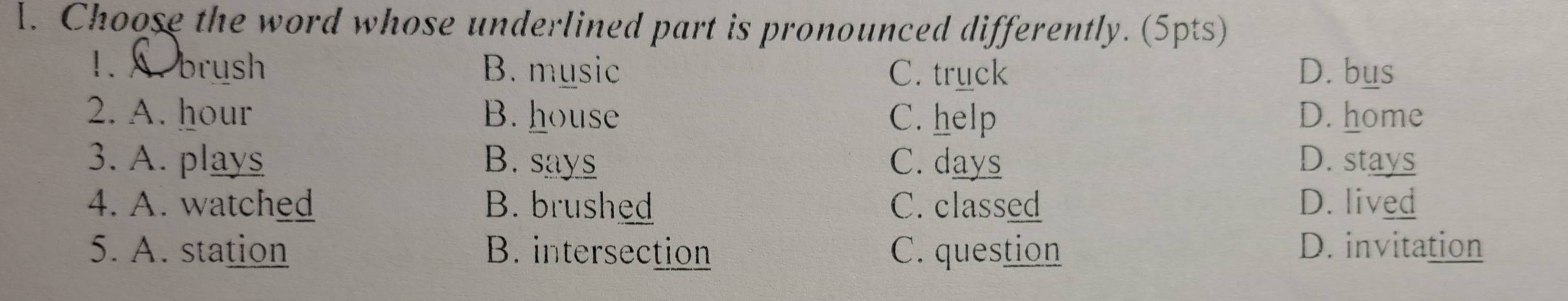 Choose the word whose underlined part is pronounced differently. (5pts)
1. brush B. music C. truck D. bus
2. A. hour B. house C. help D. home
3. A. plays B. says C. days D. stays
4. A. watched B. brushed C. classed D. lived
5. A. station B. intersection C. question D. invitation