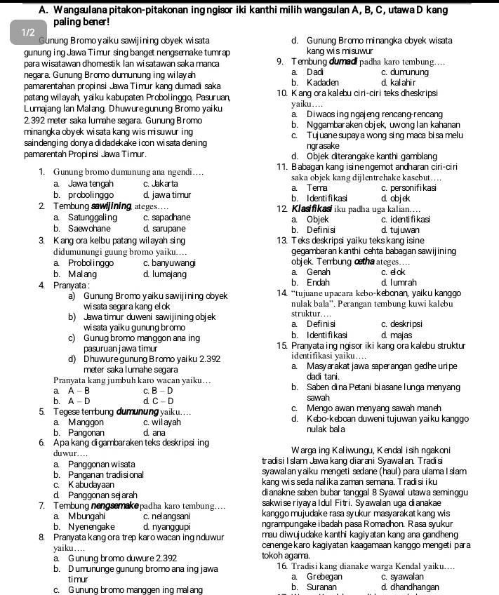 Wangsulana pitakon-pitakonan ing ngisor iki kanthi milih wangsulan A, B, C, utawa D kang
paling bener!
1/2 d. Gunung Bromo minangka obyek wisata
Gunung Bromoyaiku sawijining obyek wisata
gunung ing Jawa Timur sing banget nengsemake tumrap kang wis misuwur
para wisatawan dhomestik Ian wisatawan saka manca 9. Tembung dumadpadha karo tembung....
negara. Gunung Bromo dumunung ing wilayah a. D adi c. dumunung
pamarentahan propinsi Jawa Timur kang dumadi saka b. Kadaden d. kal ahi r
patang wilayah, yaiku kabupaten Probolinggo, Pasuruan, 10. K ang ora kalebu ciri-ciri teks dheskripsi
Lumajang Ian Malang. Dhuwuregunung Bromo yaiku yaiku…
2. 392 meter saka lumahe segara. Gunung Bromo a. Diwaos ing ngajeng rencang rencang
minangka obyek wisata kang wis misuwur ing b. Nggambaraken objek, uwonglan kahanan
c. Tujuane supay a wong sing maca bisa melu
saindenging dony a didadekake icon wisata dening ngr asake
pamarentah Propinsi Jawa Timur. d. Objek diterangake kanthi gamblang
1. Gunung bromo dumunung ana ngendi … 11. Babagan kang isinengemot andharan ciri-ciri
a. Jawa tengah c. Jak ar ta saka objek kang dijlentrehake kasebut…
a. Tema c. personifikasi
b. probolinggo d. jawa timur b. I denti fi kasi d. objek
2. Tembung sawijining ateges... 12. Klasifikas iku padha uga kalian….
a. Satunggaling c. sapadhane a. Objek c. identi fi kasi
b. Saewohane d. sarupane b. D efi ni si d. tujuwan
3. K ang ora kelbu patang wilayah sing 13. Teks deskripsi yaiku tekskang isine
didumunungi guung bromo yaiku.. gegambaran kanthi cehta babagan sawijining
a. Probolinggo c. banyuwangi objek. Tembung ctha ateges....
b. M al ang d. lumajang a. Genah c. el ok
4. Pranyata : b. Endah d. lumrah
a) Gunung Bromo yaiku sawijining obyek  14. “tujuane upacara kebo-kebonan, yaiku kanggo
wi sata segar a kang el ok nulak bala''. Perangan tembung kuwi kalebu
b) Jawa timur duweni sawijining objek a. Defi ni si struktur…… c. deskri psi
wi sata yaiku gunung bromo
c) Gunug bromo manggon ana ing b. I denti fi kasi d. majas
pasuruan jawa timur 15. Pranyata ing ngisor iki kang ora kalebu struktur
d) Dhuwure gunung Bromo yaiku 2.392 identifikasi yaiku….
meter saka l umahe segara a. Masyarakat jawa saperangan gedhe uripe
Pranyata kang jumbuh karo wacan yaiku…..
dadi tani.
a. A-B : C. B-D b. Saben dina Petani biasane l unga menyang
b. A-n d. C-D sawah
5. Tegese tembung dumunung yaik u... c. Mengo awan menyang sawah maneh
a. Manggon c.wilayah d. Kebo-keboan duweni tujuwan yaiku kanggo
b. Pangonan d. ana nulak bala
6. Apakang digambarakenteks deskripsiing
duwur……  Warga ing Kaliwungu, Kendal isih ngakoni
a. Panggonan wisata tradisi I slam Jawa kang diarani Syawalan. Tradisi
b. Panganan tradisional syawalan yaiku mengeti sedane (haul) para ulama I slam
c. K abudavaan kang wis seda nalika zaman semana. Tradisi iku
d. Panggonan sejarah dianakne saben bubar tanggal 8 Syawal utawa seminggu
7. Tembung nengsemakepadha karo tembung.... sakwise riyaya Idul Fitri. Syawalan uga dianakae
a. M bungahi c. ne ang sani kanggo mujudake rasa syukur masyarakat kang wis
b. Nyenengake d. nyanggupi ngrampungake ibadah pasa Romadhon. Rasa syukur
8. Pranyata kang ora trep karo wacan ing nduwur mau diwujudake kanthi kagiyatan kang ana gandheng 
yaiku… cenenge karo kagiyatan kaagamaan kanggo mengeti para
a. G unung bromo duwure 2.392 tokoh agama.
b. D umununge gunung bromo ana ing jawa 16. Tradisi kang dianake warga Kendal yaiku.
ti mur a. Grebegan c. syawalan
c. Gunung bromo manggen ing malang b. Suranan d. dhandhangan