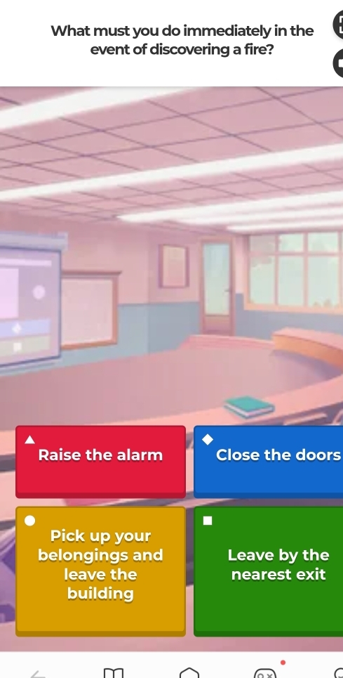 What must you do immediately in the
event of discovering a fire?
Raise the alarm Close the doors
Pick up your
belongings and Leave by the
leave the nearest exit
building