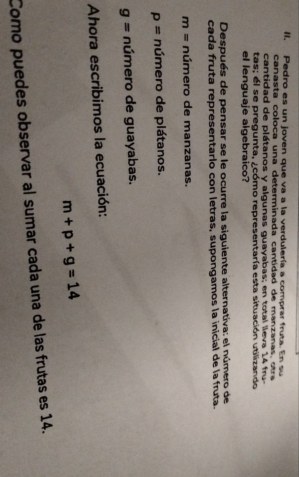 Pedro es un joven que va a la verdulería a comprar fruta. En su
canasta coloca una determinada cantidad de manzanas, otra
cantidad de plátanos y algunas guayabas; en total lleva 14 fru-
tas; el se pregunta, ¿cómo representaría esta situación utilizando
el lenguaje algebraico?
Después de pensar se le ocurre la siguiente alternativa: el número de
cada fruta representarlo con letras, supongamos la inicial de la fruta.
m= número de manzanas.
p= número de plátanos.
g= número de guayabas.
Ahora escribimos la ecuación:
m+p+g=14
Como puedes observar al sumar cada una de las frutas es 14.