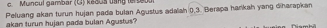 Muncul gambar (G) kedua uang tersebut 
Peluang akan turun hujan pada bulan Agustus adalah 0, 3. Berapa harikah yang diharapkan 
akan turun hujan pada bulan Agustus? 
Diambil