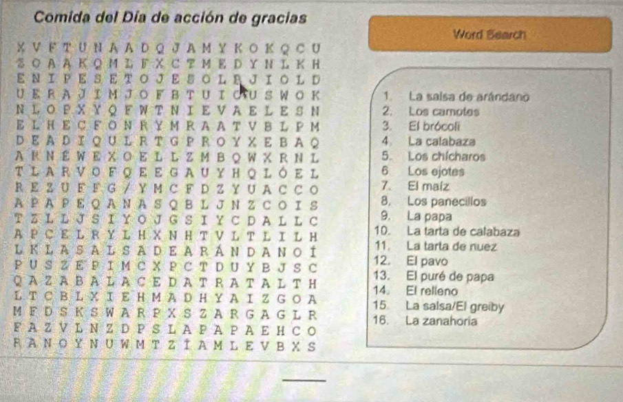 Comida del Día de acción de gracias 
Word Bearch 
X V ド T U N A A D Q J A Μ Y Κ Ο Κ Q C U 
ढ Ο AAK Q M L 『 X C T M K D Y N L K H 
Ε Ν Ι ΡE S Ε TΟ JE S Ο L R JIΟ L D 
UE R A J I M J Ο F ΒΤ UΙ ΟU S W Ο Κ 1. La saisa de arándano 
Ν L ΟP X Υ Q F W T Ν Ι Ε V A E Ι E S N 2. Los camotes 
E L Η EC F O Ν R Y M R A A T V ΒL P M 3. El brócoli 
D E A D I Q U L RT G P R Ο Y X E B A Q 4 La calabaza 
A R Ν EW E X Ο E L L Z M B Q W X R N L 5. Los chícharos 
TLARVOFQEEGAUYHQLóEL 6 Los ejotes 
R Ε Z U F F G / Y MC F D Z Y U AC C O 7. El maiz 
A P A P E QAN A S Q B L J N Z C O I S 8, Los panecillos 
T Z L L J S Ι Y O J G S Ι Y C D A L L C 9. La papa 
10. La tarta de calabaza 
A P CE L R Y L H X N H T V L T L I L H 11. La tarta de nuez 
L KL ASAL SAD E A RÁN DANΟÍ 12. El pavo 
P U S Z E P I M C X P C T D U Y B J S C 13. El puré de papa 
QAZA BAL A CE D A T RA T AL TH 14。 El relleno 
LT C B L X E Η M A D H Y A Ι Z G Ο A 15 La salsa/El greiby 
M F D S KS WA R PXS Z A R G AG L R 16. La zanahoria 
FAZV L N Z D PS L A PA PA Ε HCO 
RAΝ Ο Υ Ν U W M T Z Í A ML E V Β X S