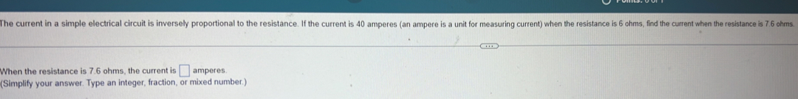 The current in a simple electrical circuit is inversely proportional to the resistance. If the current is 40 amperes (an ampere is a unit for measuring current) when the resistance is 6 ohms, find the current when the resistance is 7.6 ohms. 
When the resistance is 7.6 ohms, the current is □ amperes
(Simplify your answer. Type an integer, fraction, or mixed number.)