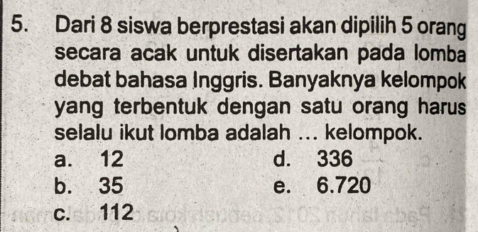 Dari 8 siswa berprestasi akan dipilih 5 orang
secara acak untuk disertakan pada lomba
debat bahasa Inggris. Banyaknya kelompok
yang terbentuk dengan satu orang harus
selalu ikut lomba adalah ... kelompok.
a. 12 d. 336
b. 35 e. 6.720
c. 112