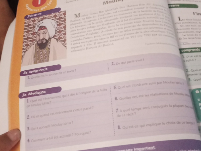 Moula
Fatima, la fille du Prophète, est considéré comme le fondeiées 
Jobserve
M oulay Idriss Ibn Abdallah Ben Hasean Ben Ali, desenda
Oserve
drisside. Il parvint à  échapper au massacre de la betalle de   érs Vin
La ecque, o    le  ca lfe ab basside anéantit  les  partisane   hi  e  
buis trouva refuge au Maghreb, où il fut finalement arrien o is  v
,   s  o 
marocaine des   ouraba, dont la capitale était  Guadl )  (se e n             
Tancienne Voluhils). Auréolé de son prestige de descendant du  Veare
il précha l'islam, puis, reconnu par sa tribu comme sem serversn et s
lst fae la
De v e daet   e
Et les dee fer
à créer un royaume dans le Rif et les plaines de la oôte atlautique. l ea  Le  bruit d u v
capitale à Fès. Il mourut assassiné en 791 (ou 792) par sn  ém
abbasside Haroun Ar-Rachid.
Machrse Mültne    Lanin ete ==
   
comprends
L D'où est é
L Quelle est la source de ce texte ? 2. De qui parle-t-on ?
s agiht il ?
Je comprends
2. Quel er
premier p
3. Quel
5. Quel est l'itinéraire suivi par Moulay Idry
Je développe
6. Quelles ont été les réalisations de Moulay kn
de Moulay Idriss?_ I Quel est l'événement qui a été à l'origine de la fuite
2. Où et quand cet événement s'est-il passé ?
7. À quel temps sont conjugués la plupant des v
de ce récit ?
$. Qu'est-ce qui explique le choix de ce tema
 Qui a accueiIlI Moulay Idriss ?
  Comment a-t-il été accueilli ? Pourquoi ?
ge mportant.