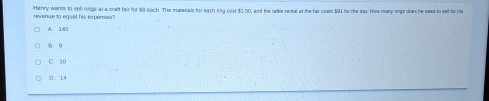 IHanry wants to sell rings at a chaft fair for $8 each. The marerials for each lng oost $3.50, and the oable renbal at the fair cests $91 fo the day Howmany rings dow he need to sell for hi
revenue to equal his expens
A. 140
8 9
C. 10
0. 14