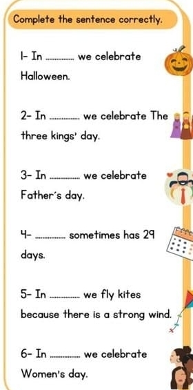 Complete the sentence correctly. 
1- In _we celebrate 
Halloween. 
2- In _we celebrate The 
three kings' day. 
3- In _we celebrate 
Father's day. 
4- _sometimes has 29
days. 
5- In _we fly kites 
because there is a strong wind. 
6- In _we celebrate 
Women's day.