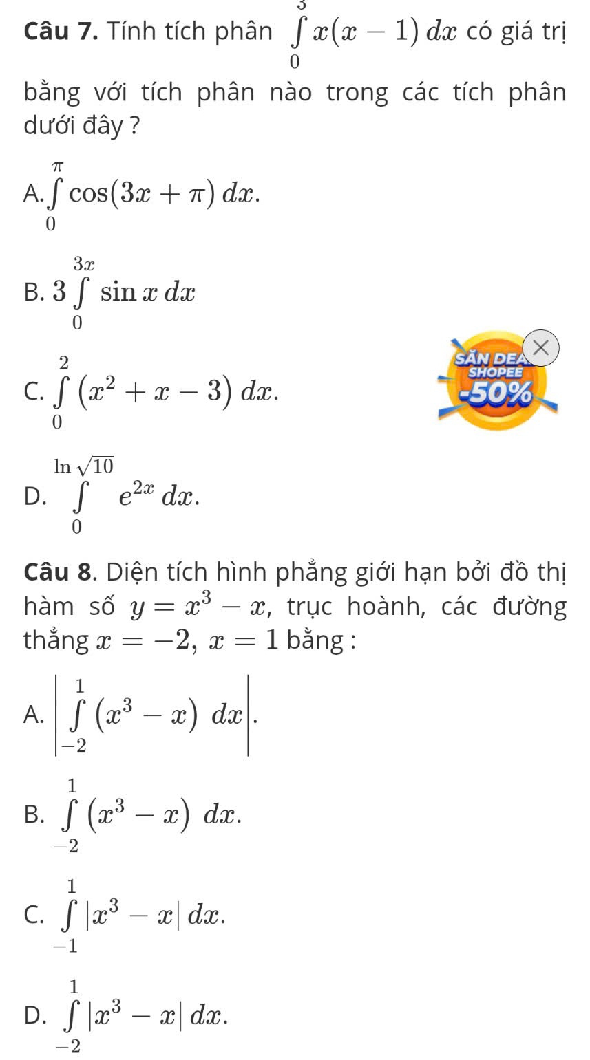 Tính tích phân ∈tlimits _0^(3x(x-1)dx có giá trị
bằng với tích phân nào trong các tích phân
dưới đây ?
A ∈tlimits _0^(π)cos (3x+π )dx.
B. 3∈tlimits _0^(3x)sin xdx
Ấn de ×
SHOPEE
C. ∈tlimits _0^2(x^2)+x-3)dx. 50%
ln sqrt(10)
D. ∈tlimits _0e^(2x)dx. 
Câu 8. Diện tích hình phẳng giới hạn bởi đồ thị
hàm số y=x^3-x , trục hoành, các đường
thẳng x=-2, x=1 bằng :
A. |∈tlimits _(-2)^1(x^3-x)dx|.
B. ∈tlimits _(-2)^1(x^3-x)dx.
C. ∈tlimits _(-1)^1|x^3-x|dx.
D. ∈tlimits _(-2)^1|x^3-x|dx.