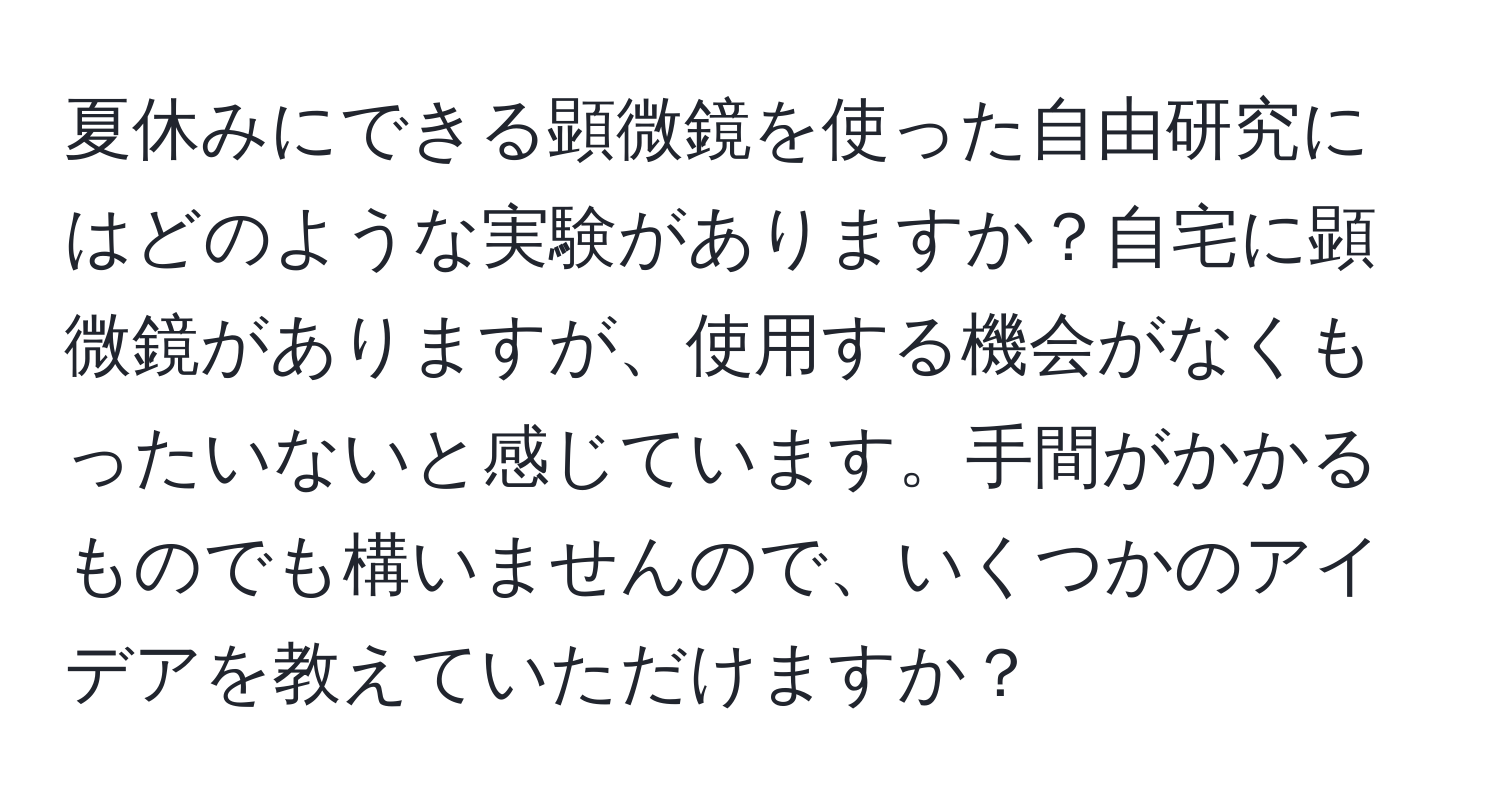 夏休みにできる顕微鏡を使った自由研究にはどのような実験がありますか？自宅に顕微鏡がありますが、使用する機会がなくもったいないと感じています。手間がかかるものでも構いませんので、いくつかのアイデアを教えていただけますか？