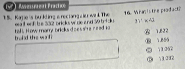 Assessment Practice
15. Katie is building a rectangular wall. The 16. What is the product?
wall will be 332 bricks wide and 39 bricks 311* 42
tall. How many bricks does she need to
build the wall? Ⓐ 1,822
⑬ 1,866
© 13,062
Ⓓ 13,082