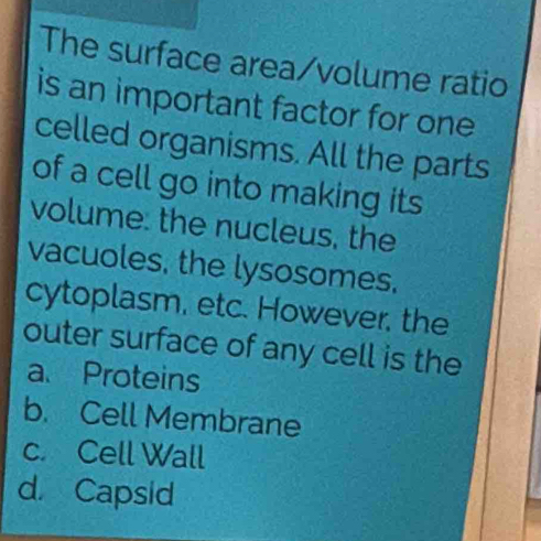 The surface area/volume ratio
is an important factor for one
celled organisms. All the parts
of a cell go into making its
volume: the nucleus, the
vacuoles, the lysosomes.
cytoplasm, etc. However, the
outer surface of any cell is the
a. Proteins
b. Cell Membrane
c. Cell Wall
d Capsid