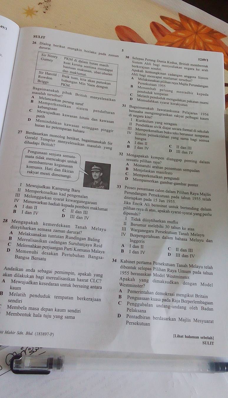 49/1
SULIT
darurat
26 Dialog berikut mun30 Selepas Perang Dunia Kedua, British membentuk
1249/1
berkerajaan sendiri
Sistem Ahli bagi menyediakan negara ke arah
Apakah kemungkinan cadangan anggota Sistem
Ahli bagi mencapai matlamat tersebut?
Persekutuan 1955
A Melaksanakan pilihan raya Majlis Perundangan
B Menambah peluang mentadbir kepada
penduduk tempatan
menyelesaikan D Memudahkan syarat kerakyatan
C Melatih penduduk mengadakan pakatan murni
A Melancarkan perang saraf 31 Bagaimanakah Jawatankuasa Pelajaran 1956
kebangsaan
B Memperkenalkan sistem pendaftaran di negara kita? I Kurikulum yang seragam
berusaha mengintegrasikan rakyat pelbagai kaum
putih
C Mewujudkan kawasan hitam dan kawasan II Pendidikan sivik diajar secara formal di sekolah
hutan ke petempatan baharu
D Memindahkan kawasan setinggan pinggir IV Sistem persekolahan yang sama bagi semua
III Memperkenalkan buku teks berunsur tempatan
bangsa
27 Berdasarkan monolog berikut, bagaimanakah Sir B I dan IV A I dan II C II dan III
Gerald Templer menyelesaikan masalah yang D III dan IV
dihadapi British? 32 Mengapakah kempen dianggap penting dalam
Pengunaan senjata semata- sesuatu pilihan raya?
mata tidak mencukupi untuk A Mematuhi arahan penentuan sempadan
membanteras keganasan B Menjelaskan manifesto
komunis. Hati dan fikiran C Memperkenalkan pengundi
rakyat mesti dimenangi D Mempamerkan gambar-gambar poster
33 Proses penamaan calon dalam Pilihan Raya Majlis
I Mewujudkan Kampung Baru Perundangan Persekutuan pada tahun 1955 telah
II Memperkenalkan kad pengenalan ditetapkan pada 15 Jun 1955.
III Melonggarkan syarat kewarganegaraan Jika Encik Ali berminat untuk bertanding dalam
IV Menawarkan hadiah kepada pemberi maklumat pilihan raya di atas, apakah syarat-syarat yang perlu
A I dan II C Il dan III dipenuhi?
I Tidak diisytiharkan muflis
B I dan IV D III dan IV II Berumur melebihi 30 tahun ke atas
28 Mengapakah kemerdekaan Tanah Melayu III Warganegara Persekutuan Tanah Melayu
diisytiharkan semasa zaman darurat? IV Berpengetahuan dalam bahasa Melayu dan
A Melaksanakan tuntutan Rundingan Baling Inggeris
B Merealisasikan cadangan Suruhanjaya Reid A I dan I C II dan III
C Melemahkan perjuangan Parti Komunis Malaya B I dan IV D III dan IV
D Memenuhi desakan Pertubuhan Bangsa- 34 Kabinet pertama Persekutuan Tanah Melayu telah
Bangsa Bersatu dibentuk selepas Pilihan Raya Umum pada tahun
1955 berasaskan Model Westminster.
Andaikan anda sebagai pemimpin, apakah yang Apakah yang dimaksudkan dengan Model
akan dilakukan bagi merealisasikan hasrat CLC? Westminster?
kaum
A Mewujudkan kesedaran untuk bersaing antara A Pemerintahan demokrasi mengikut Britain
B Penguasaan kuasa pada Raja Berperlembagaan
sendiri
B Melatih penduduk tempatan berkerajaan C Penggubalan undang-undang oleh Badan
Pelaksana
Membela masa depan kaum sendiri D Pentadbiran berdasarkan Majlis Mesyuarat
Membentuk hala tuju yang sama Persekutuan
bit Mahir Sdn. Bhd. (183897-P) SULIT
[Lihat halaman sebelah]