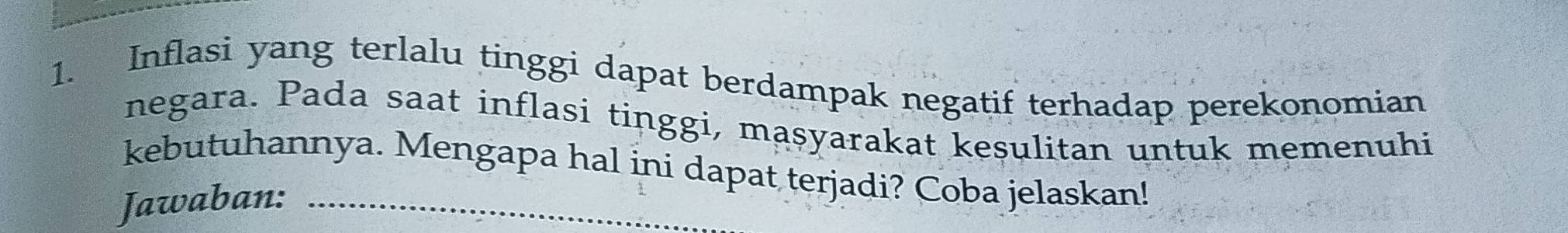 Inflasi yang terlalu tinggi dapat berdampak negatif terhadap perekonomian 
negara. Pada saat inflasi tinggi, maṣyarakat kesulitan untuk memenuhi 
kebutuhannya. Mengapa hal ini dapat terjadi? Coba jelaskan! 
Jawaban: