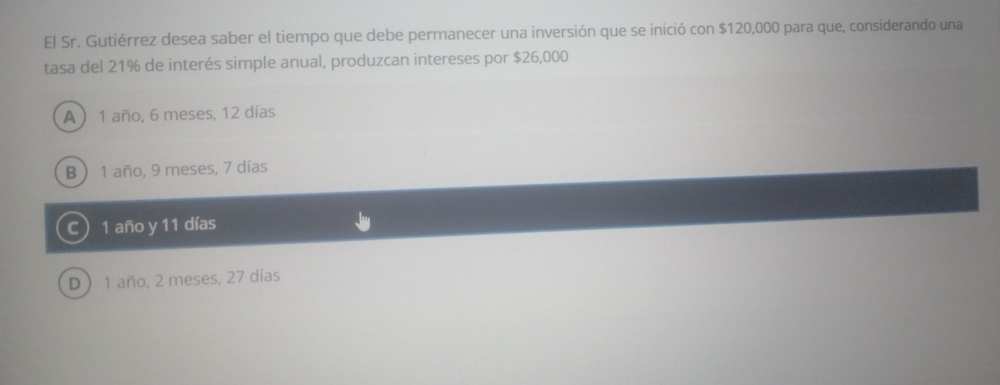 El Sr. Gutiérrez desea saber el tiempo que debe permanecer una inversión que se inició con $120,000 para que, considerando una
tasa del 21% de interés simple anual, produzcan intereses por $26,000
A) 1 año, 6 meses, 12 días
B ) 1 año, 9 meses, 7 días
C 1 año y 11 días
D  1 año, 2 meses, 27 días