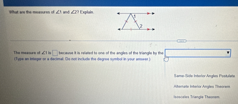 What are the measures of ∠ 1 and ∠ 2 ? Explain.
The measure of ∠ 1 is □ because it is related to one of the angles of the triangle by the
(Type an integer or a decimal. Do not include the degree symbol in your answer.)
Same-Side Interior Angles Postulate.
Alternate Interior Angles Theorem
Isosceles Triangle Theorem.