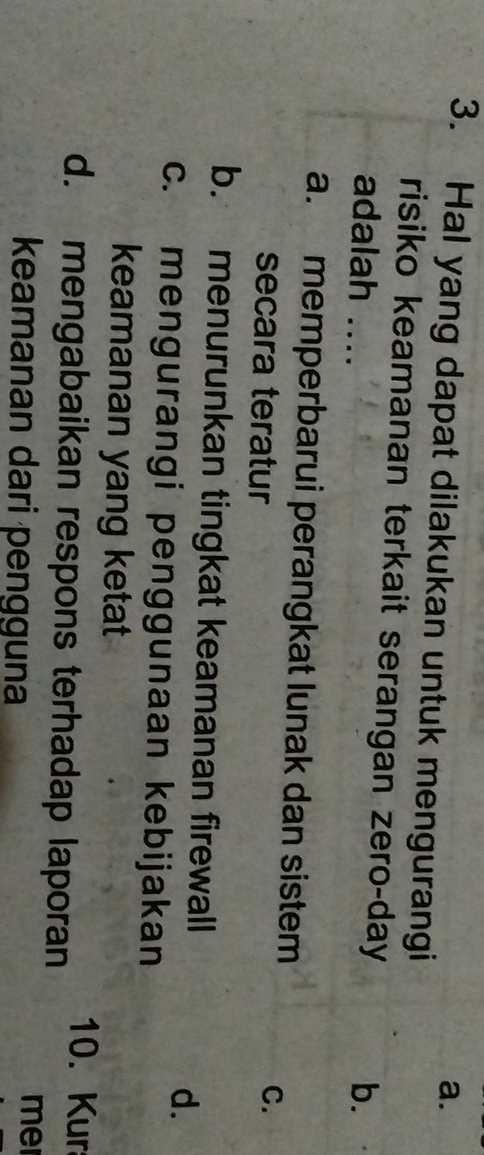 Hal yang dapat dilakukan untuk mengurangi
risiko keamanan terkait serangan zero-day
adalah .... b.
a. memperbarui perangkat lunak dan sistem
secara teratur
C.
b. menurunkan tingkat keamanan firewall
d.
c. mengurangi penggunaan kebijakan
keamanan yang ketat
10. Kur
d. mengabaikan respons terhadap laporan
keamanan dari pengguna
me