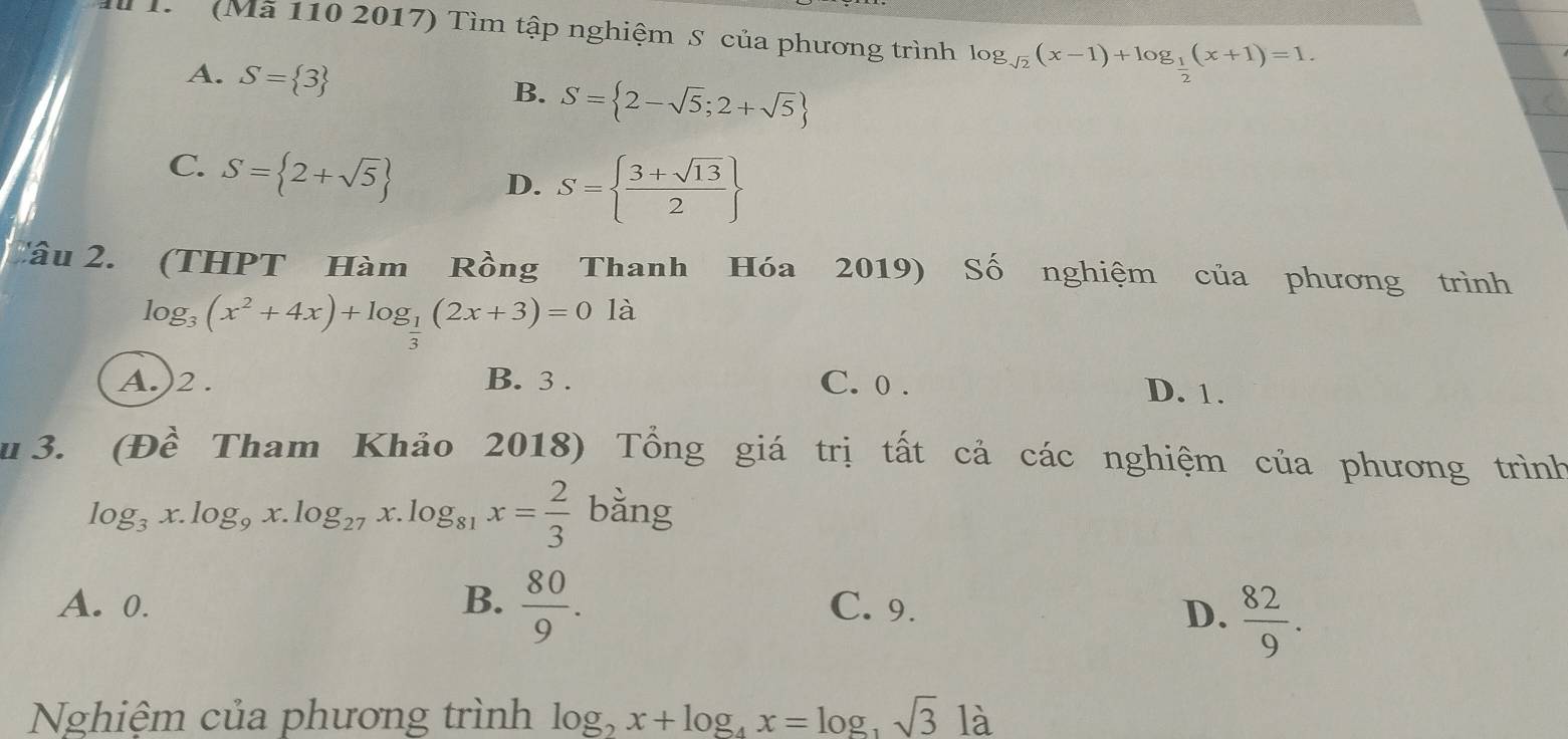 (Mã 110 2017) Tìm tập nghiệm S của phương trình log _sqrt(2)(x-1)+log _ 1/2 (x+1)=1.
A. S= 3 S= 2-sqrt(5);2+sqrt(5)
B.
C. S= 2+sqrt(5)
D. S=  (3+sqrt(13))/2 
Câu 2. (THPT Hàm Rồng Thanh Hóa 2019) Số nghiệm của phương trình
log _3(x^2+4x)+log _ 1/2 (2x+3)=0 là
A.)2 . B. 3. C. 0. D. 1.
3. (Đề Tham Khảo 2018) Tổng giá trị tất cả các nghiệm của phương trình
log _3x.log _9x.log _27x.log _81x= 2/3  bằng
A. 0. B.  80/9 . C. 9.
D.  82/9 . 
Nghiệm của phương trình log _2x+log _4x=log _3sqrt(3)12