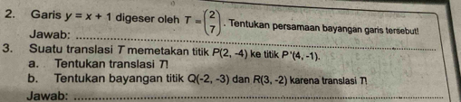 Garis y=x+1 digeser oleh T=beginpmatrix 2 7endpmatrix. Tentukan persamaan bayangan garis tersebut! 
_ 
Jawab: 
3. Suatu translasi T memetakan titik P(2,-4) ke titik P'(4,-1). 
a. Tentukan translasi 7! 
b. Tentukan bayangan titik Q(-2,-3) dan R(3,-2) karena translasi 
Jawab:_