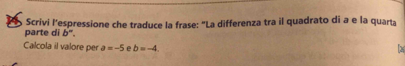 Scrivi l’espressione che traduce la frase: “La differenza tra il quadrato di a e la quarta 
parte di b". 
Calcola il valore per a=-5 e b=-4. 2