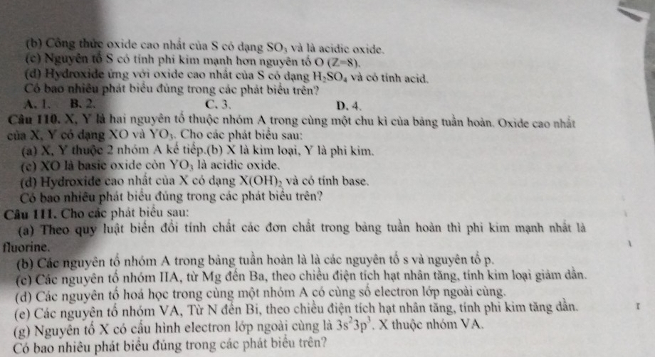 Công thức oxide cao nhất của S có dạng SO_3 và là acidic oxide.
(c) Nguyên tổ S có tính phi kim mạnh hơn nguyên tố O(Z=8).
(d) Hydroxide ứng với oxide cao nhất của S có dạng H_2SO_4 và có tính acid.
Có bao nhiều phát biểu đủng trong các phát biểu trên?
A. 1. B. 2. C. 3. D. 4.
Câu 110. X, Y là hai nguyên tố thuộc nhóm A trong cùng một chu kì của bảng tuần hoàn. Oxide cao nhất
của X, Y có dạng XO và Y O_3 4. Cho các phát biểu sau:
(a) X, Y thuộc 2 nhóm A kế tiếp.(b) X là kim loại, Y là phi kim.
(c) XO là basic oxide còn YO_3 là acidic oxide.
(d) Hydroxide cao nhất của X có dạng X(OH) và có tính base.
Có bao nhiều phát biểu đúng trong các phát biểu trên?
Câu 111. Cho các phát biểu sau:
(a) Theo quy luật biến đổi tính chất các đơn chất trong bảng tuần hoàn thì phi kim mạnh nhất là
fluorine.
(b) Các nguyên tố nhóm A trong bảng tuần hoàn là là các nguyên tố s và nguyên tố p.
(c) Các nguyên tố nhóm IIA, từ Mg đến Ba, theo chiều điện tích hạt nhân tăng, tính kim loại giảm dẫn.
(d) Các nguyên tố hoá học trong cùng một nhóm A có cùng số electron lớp ngoài cùng.
(e) Các nguyên tố nhóm VA, Từ N đến Bi, theo chiều điện tích hạt nhân tăng, tính phi kim tăng dẫn.
(g) Nguyên tố X có cấu hình electron lớp ngoài cùng là 3s^23p^3. X thuộc nhóm VA.
Có bao nhiêu phát biểu đúng trong các phát biểu trên?