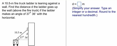 A 10.5-m fire truck ladder is leaning against a dapprox □ m
wall. Find the distance d the ladder goes up
the wall (above the fire truck) if the ladder (Simplify your answer. Type an
makes an angle of 37°36' with the integer or a decimal. Round to the
horizontal. nearest hundredth.)