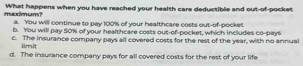 What happens when you have reached your health care deductible and out-of-pocket
maximum?
a. You will continue to pay 100% of your healthcare costs out-of-pocket
b. You will pay 50% of your healthcare costs out-of-pocket, which includes co-pays
c. The insurance company pays all covered costs for the rest of the year, with no annual
limit
d. The insurance company pays for all covered costs for the rest of your life