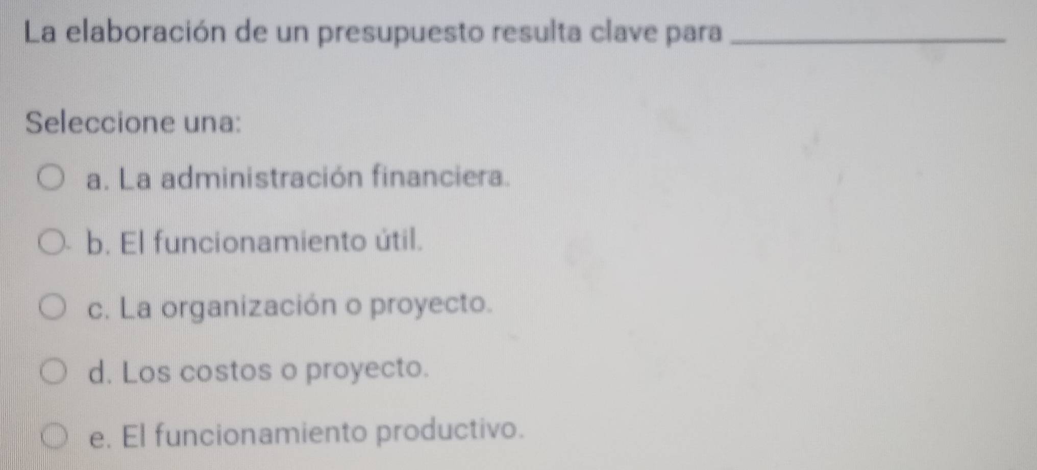 La elaboración de un presupuesto resulta clave para_
Seleccione una:
a. La administración financiera.
b. El funcionamiento útil.
c. La organización o proyecto.
d. Los costos o proyecto.
e. El funcionamiento productivo.