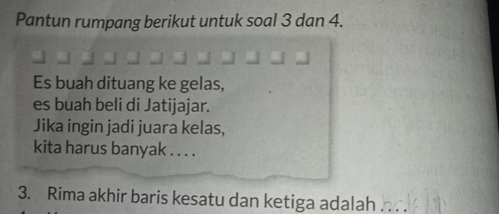 Pantun rumpang berikut untuk soal 3 dan 4. 
Es buah dituang ke gelas, 
es buah beli di Jatijajar. 
Jika ingin jadi juara kelas, 
kita harus banyak . . . . 
3. Rima akhir baris kesatu dan ketiga adalah