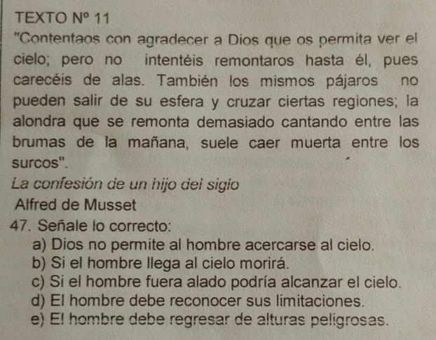 TEXTO N^o 11
"Contentaos con agradecer a Dios que os permita ver el
cielo; pero no intentéis remontaros hasta él, pues
carecéis de alas. También los mismos pájaros no
pueden salir de su esfera y cruzar ciertas regiones; la
alondra que se remonta demasiado cantando entre las
brumas de la mañana, suele caer muerta entre los
surcos'.
La confesión de un hijo del sigio
Alfred de Musset
47. Señale lo correcto:
a) Dios no permite al hombre acercarse al cielo.
b) Si el hombre llega al cielo morirá.
c) Si el hombre fuera alado podría alcanzar el cielo.
d) El hombre debe reconocer sus limitaciones.
e) El hombre debe regresar de alturas peligrosas.