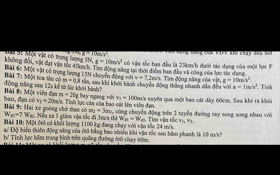 g=10m/s^2.
động nàng của VĐV khi chạy đều hết
Bải S: Một vật có trọng lượng 5N, g=10m/s^2 có vận tốc ban đầu là 23km/h dưới tác dụng của một lực F
không đổi, vật đạt vận tốc 45km/h. Tìm động năng tại thời điểm ban đầu và công của lực tác dụng,
Bài 6: Một vật có trọng lượng 15N chuyển động với v=7,2m/s. Tìm động năng của vật, g=10m/s^2.
Bài 7: Một toa tàu có m=0,8 tần, sau khi khởi hành chuyền động thẳng nhanh dần đều với a=1m/s^2. Tính
động năng sau 12s kể từ lúc khởi hành?
Bài 8: Một viên đạn m=20g bay ngang với v_1=100m/s S xuyên qua một bao cát dày 60cm. Sau khi ra khỏi
bao, đạn có v_2=20m/s :. Tính lực cản của bao cát lên viên đạn.
Bài 9: Hai xe goòng chở than có m_2=3m_1 , cùng chuyển động trên 2 tuyến đường ray song song nhau với
W_d1=7 Wa2. Nếu xe 1 giảm vận tốc đi 3m/s thì W_d1=W_d2. Tìm vận tốc vị, V_2.
Bài 10: Một ôtô có khối lượng 1100 kg đang chạy với vận tốc 24 m/s.
a/ Độ biến thiên động năng của ôtô bằng bao nhiêu khi vận tốc sau hãm phanh là 10 m/s?
b/ Tính lực hãm trung bình trên quãng đường ôtô chạy 60m.