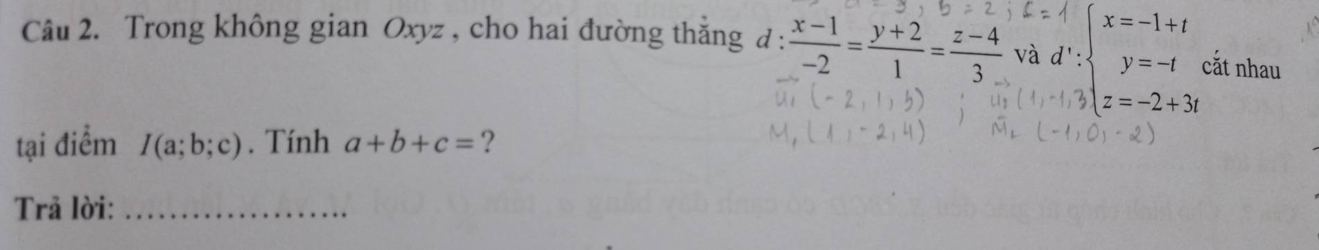 Trong không gian Oxyz , cho hai đường thẳng d :  (x-1)/-2 = (y+2)/1 = (z-4)/3  và d∵ beginarrayl x=-1+t y=-t z=-2+3endarray. cắt nhau 
tại điểm I(a;b;c). Tính a+b+c= ? 
Trả lời:_