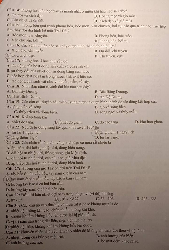 Phong hóa hóa học xảy ra mạnh nhất ở miền khí hậu nào sau dây?
A. Ôn đới và xích đạo. B. Hoang mạc và gió mùa.
C. Cận nhiệt và ôn đới. D. Xích đạo và gió mùa.
Câu 15: Trong bốn quá trình phong hóa, bóc mòn, vận chuyền, bồi tụ, các quá trình nào trực tiếp
àm thay đổi địa hình bề mặt Trái Đất?
A. Bóc mòn, vận chuyển. B. Phong hóa, bóc mòn.
C. Vận chuyển, bồi tụ. D. Phong hóa, bồi tụ.
Câu 16: Các vành đai áp nào sau dây được hình thành do nhiệt lực?
A. Xích đạo, chí tuyến. B. Ôn đới, chi tuyến.
C. Cực, xích đạo. D. Chí tuyển, cực.
Cầu 17: Phong hóa lí học chủ yếu do
A. tác động của hoạt động sản xuất và của sinh vật.
B. sự thay đổi của nhiệt độ, sự đóng băng của nước.
C. các hợp chất hoà tan trong nước, khí, axit hữu cơ.
D. tác động của sinh vật như vi khuần, nấm, rễ cây.
Câu 18: Nhật Bản nằm ở vành đai lửa nào sau dây?
A. Đại Tây Dương. B. Bắc Băng Dương.
C. Thái Bình Dương. D. Án Độ Dương.
Câu 19: Các cồn cát duyên hải miền Trung nước ta được hình thành do tác động kết hợp của
A. sóng biển và sông. B. gió và sóng biển.
C. thủy triều và dòng biển. D. sông ngòi và thủy triều.
Câu 20: Khí áp tăng khi
A. nhiệt độ tăng. B. nhiệt độ giảm. C. độ cao tăng. D. khô hạn giảm.
Câu 22: Nếu đi từ dông sang tãy qua kinh tuyển 180° thì
A. lùi lại 1 ngày lịch. B. tăng thêm 1 ngày lịch.
C. tăng thêm 1 giờ. D. lùi lại 1 giờ.
Cầu 23: Các nhân tố làm cho vùng xích đạo có mưa rất nhiều là
A. áp thấp, dải hội tụ nhiệt đới, dòng biển nóng.
B. dải hội tụ nhiệt đới, frông nóng, gió Mậu dịch.
C. dải hội tụ nhiệt đới, các núi cao, gió Mậu dịch.
D. áp thấp, dải hội tụ nhiệt đới, dòng biển lạnh.
Câu 27: Hướng của gió Tây ôn đới trên Trái Đất là
A. tây bắc ở bán cầu bắc, tây nam ở bán cầu nam.
B. tây nam ở bán cầu bắc, tây bắc ở bán cầu nam.
C. hướng tây bắc ở cả hai bán cầu.
D. hướng tây nam ở cả hai bán cầu.
Câu 29: Đới khí hậu nhiệt đới nằm trong phạm vi (vĩ độ) khoảng
A. 0°-5° B. 10°-23°27' C. 5°-10°. D. 40°-66°.
Câu 30: Các khu áp cao thường có mưa rất ít hoặc không mưa là do
A. nhiệt độ không khí cao, chứa nhiều không khí khô.
B. không khí ẩm không bốc lên dược lại bị gió thổi đi.
C. vị trí nằm sâu trong đất liền, diện tích lục địa lớn.
D. nhiệt độ thấp, không khí ẩm không bốc lên được.
Câu 31: Nguyên nhân chủ yếu làm cho nhiệt độ không khí thay đổi theo vĩ độ là do
A. nhiệt lượng của bức xạ mặt trời. B. ảnh hưởng của biển.
C. ảnh hưởng của núi.
D. bề mặt đệm khác nhau.