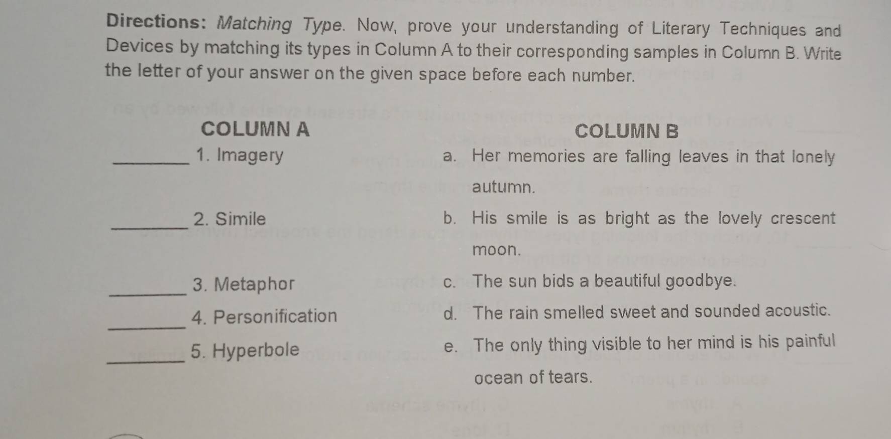 Directions: Matching Type. Now, prove your understanding of Literary Techniques and
Devices by matching its types in Column A to their corresponding samples in Column B. Write
the letter of your answer on the given space before each number.
COLUMN A COLUMN B
_1. Imagery a. Her memories are falling leaves in that lonely
autumn.
_
2. Simile b. His smile is as bright as the lovely crescent
moon.
_3. Metaphor c. The sun bids a beautiful goodbye.
_
4. Personification d. The rain smelled sweet and sounded acoustic.
_5. Hyperbole e. The only thing visible to her mind is his painful
ocean of tears.