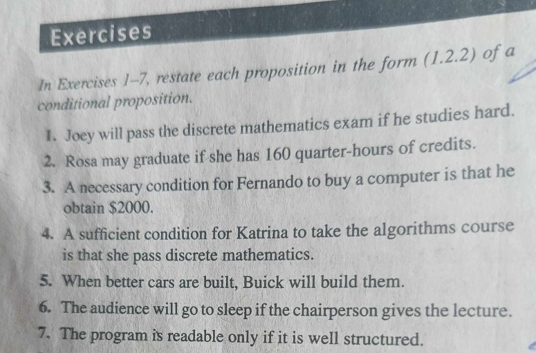 Exercises 
In Exercises 1-7, restate each proposition in the form (1,2.2 .∠ ) ofa 
conditional proposition. 
1. Joey will pass the discrete mathematics exam if he studies hard. 
2. Rosa may graduate if she has 160 quarter-hours of credits. 
3. A necessary condition for Fernando to buy a computer is that he 
obtain $2000. 
4. A sufficient condition for Katrina to take the algorithms course 
is that she pass discrete mathematics. 
5. When better cars are built, Buick will build them. 
6. The audience will go to sleep if the chairperson gives the lecture. 
7. The program is readable only if it is well structured.