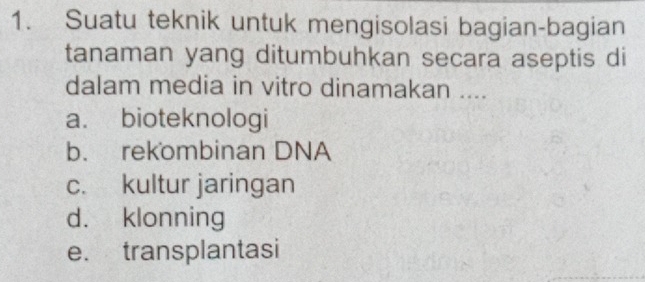 Suatu teknik untuk mengisolasi bagian-bagian
tanaman yang ditumbuhkan secara aseptis di
dalam media in vitro dinamakan ....
a. bioteknologi
b. rekombinan DNA
c. kultur jaringan
d. klonning
e. transplantasi