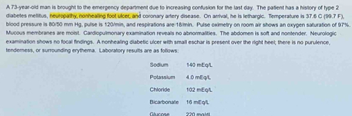 A 73-year-old man is brought to the emergency department due to increasing confusion for the last day. The patient has a history of type 2
diabetes mellitus, neuropathy, nonhealing foot ulcer, and coronary artery disease. On arrival, he is lethargic. Temperature is 37.6 C (99.7 F), 
blood pressure is 80/50 mm Hg, pulse is 120/min, and respirations are 18/min. Pulse oximetry on room air shows an oxygen saturation of 97%. 
Mucous membranes are moist. Cardiopulmonary examination reveals no abnormalities. The abdomen is soft and nontender. Neurologic 
examination shows no focal findings. A nonhealing diabetic ulcer with small eschar is present over the right heel; there is no purulence, 
tenderness, or surrounding erythema. Laboratory results are as follows: 
Sodium 140 mEq/L
Potassium 4.0 mEq/L
Chloride 102 mEq/L
Bicarbonate 16 mEq/L
Glucose ??ª maíd