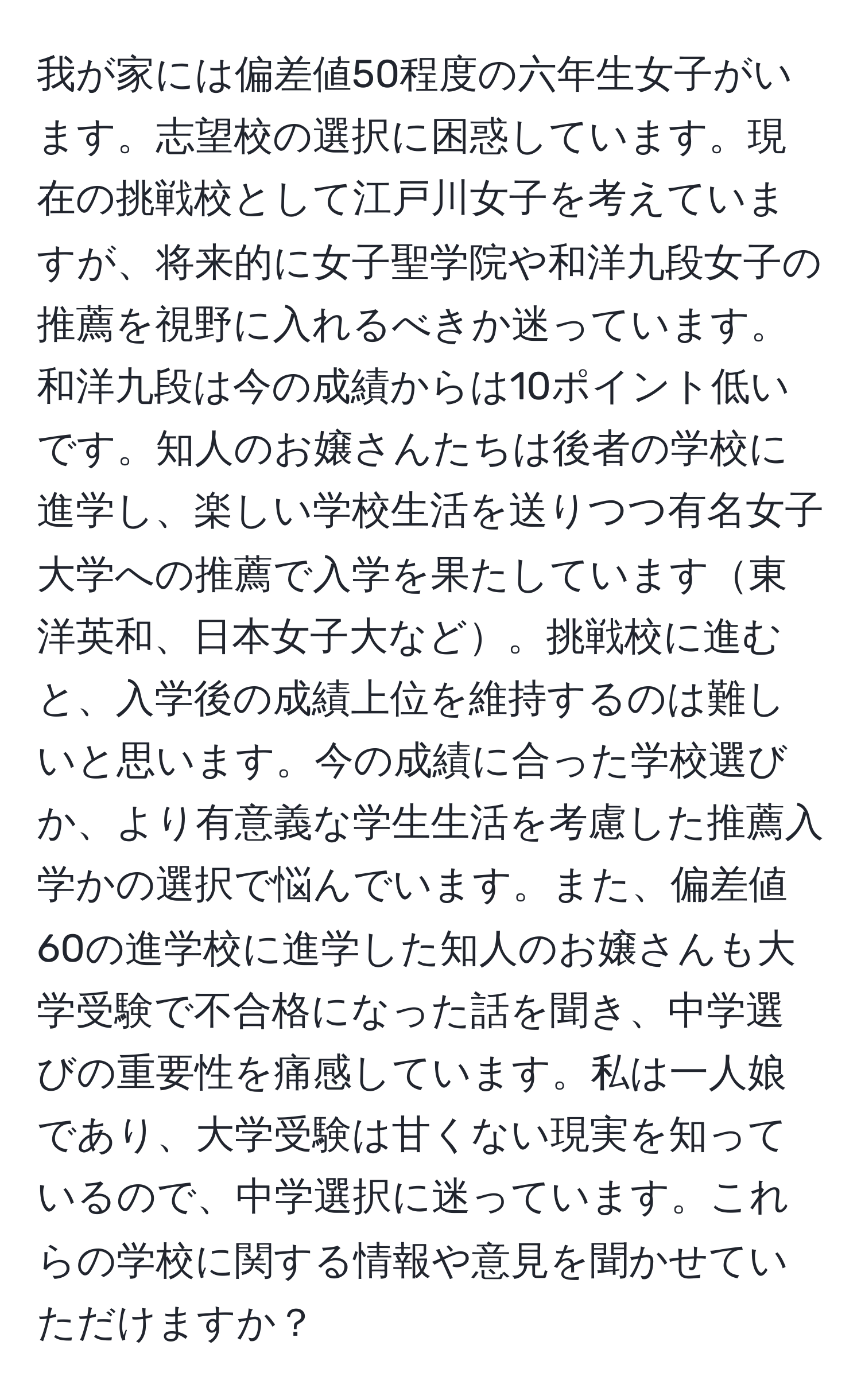 我が家には偏差値50程度の六年生女子がいます。志望校の選択に困惑しています。現在の挑戦校として江戸川女子を考えていますが、将来的に女子聖学院や和洋九段女子の推薦を視野に入れるべきか迷っています。和洋九段は今の成績からは10ポイント低いです。知人のお嬢さんたちは後者の学校に進学し、楽しい学校生活を送りつつ有名女子大学への推薦で入学を果たしています東洋英和、日本女子大など。挑戦校に進むと、入学後の成績上位を維持するのは難しいと思います。今の成績に合った学校選びか、より有意義な学生生活を考慮した推薦入学かの選択で悩んでいます。また、偏差値60の進学校に進学した知人のお嬢さんも大学受験で不合格になった話を聞き、中学選びの重要性を痛感しています。私は一人娘であり、大学受験は甘くない現実を知っているので、中学選択に迷っています。これらの学校に関する情報や意見を聞かせていただけますか？