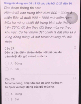 Dùng nội dung sau để trả lời các câu hỏi từ 27 đến 30
Cho đoạn thông tin sau:
Nm ở độ cao trung bình dưới 600-700m Ở
miền Bắc và dưới 900-1000m m ở miền Nam.
Mùa hạ nóng, nhiệt độ trung bình các tháng
trên 25°C; độ ấm thay đổi theo mùa và theo
khu vực. Có hai nhóm đất chính là đất phù sa ở
vùng đồng bằng và đất feralit ở vùng đồi núi
thấp.
Câu 27:
Đây là đặc điểm thiên nhiên nổi bật của đai
cận nhiệt đới gió mùa ở nước ta.
A. Đúng
B. Sai
Câu 28:
Mùa hạ nóng, nhiệt độ cao do ảnh hưởng vị
trí địa lí và hoạt động của gió mùa hạ.
A. Đúng
B. Sai