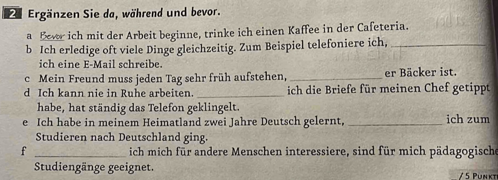 Ergänzen Sie da, während und bevor. 
a Bevor ich mit der Arbeit beginne, trinke ich einen Kaffee in der Cafeteria. 
b Ich erledige oft viele Dinge gleichzeitig. Zum Beispiel telefoniere ich,_ 
ich eine E-Mail schreibe. 
c Mein Freund muss jeden Tag sehr früh aufstehen, _er Bäcker ist. 
d Ich kann nie in Ruhe arbeiten. _ich die Briefe für meinen Chef getippt 
habe, hat ständig das Telefon geklingelt. 
e Ich habe in meinem Heimatland zwei Jahre Deutsch gelernt, _ich zum 
Studieren nach Deutschland ging. 
f _ich mich für andere Menschen interessiere, sind für mich pädagogische 
Studiengänge geeignet. 
5 P unkt