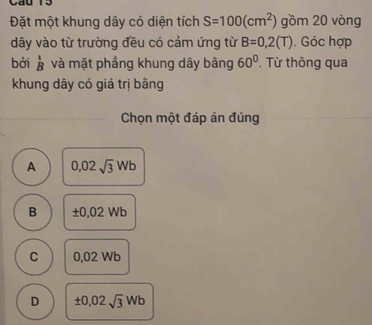 Cau 15
Đặt một khung dây có diện tích S=100(cm^2) gồm 20 vòng
dây vào từ trường đều có cảm ứng từ B=0,2(T). Góc hợp
bởi beginarrayr 1 Bendarray và mặt phẳng khung dây bằng 60°. Từ thông qua
khung dây có giá trị bằng
Chọn một đáp án đúng
A 0,02sqrt(3)Wb
B ± 0,02Wb
C 0.02 Nb
D ± 0,02sqrt(3)Wb